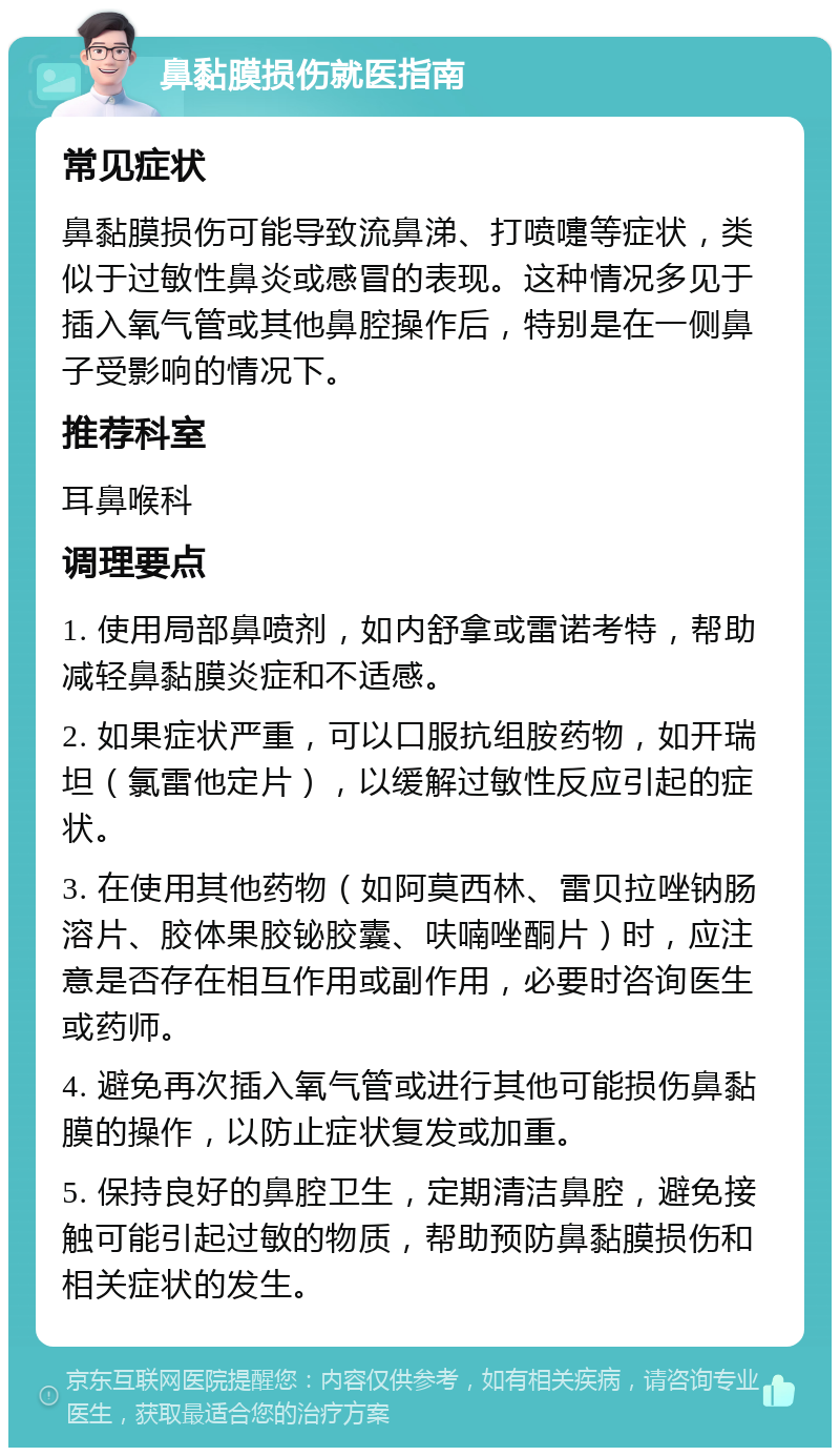 鼻黏膜损伤就医指南 常见症状 鼻黏膜损伤可能导致流鼻涕、打喷嚏等症状，类似于过敏性鼻炎或感冒的表现。这种情况多见于插入氧气管或其他鼻腔操作后，特别是在一侧鼻子受影响的情况下。 推荐科室 耳鼻喉科 调理要点 1. 使用局部鼻喷剂，如内舒拿或雷诺考特，帮助减轻鼻黏膜炎症和不适感。 2. 如果症状严重，可以口服抗组胺药物，如开瑞坦（氯雷他定片），以缓解过敏性反应引起的症状。 3. 在使用其他药物（如阿莫西林、雷贝拉唑钠肠溶片、胶体果胶铋胶囊、呋喃唑酮片）时，应注意是否存在相互作用或副作用，必要时咨询医生或药师。 4. 避免再次插入氧气管或进行其他可能损伤鼻黏膜的操作，以防止症状复发或加重。 5. 保持良好的鼻腔卫生，定期清洁鼻腔，避免接触可能引起过敏的物质，帮助预防鼻黏膜损伤和相关症状的发生。