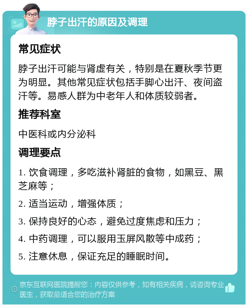 脖子出汗的原因及调理 常见症状 脖子出汗可能与肾虚有关，特别是在夏秋季节更为明显。其他常见症状包括手脚心出汗、夜间盗汗等。易感人群为中老年人和体质较弱者。 推荐科室 中医科或内分泌科 调理要点 1. 饮食调理，多吃滋补肾脏的食物，如黑豆、黑芝麻等； 2. 适当运动，增强体质； 3. 保持良好的心态，避免过度焦虑和压力； 4. 中药调理，可以服用玉屏风散等中成药； 5. 注意休息，保证充足的睡眠时间。