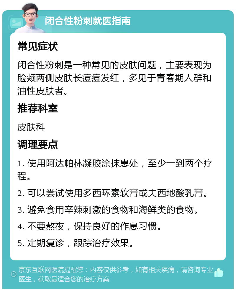 闭合性粉刺就医指南 常见症状 闭合性粉刺是一种常见的皮肤问题，主要表现为脸颊两侧皮肤长痘痘发红，多见于青春期人群和油性皮肤者。 推荐科室 皮肤科 调理要点 1. 使用阿达帕林凝胶涂抹患处，至少一到两个疗程。 2. 可以尝试使用多西环素软膏或夫西地酸乳膏。 3. 避免食用辛辣刺激的食物和海鲜类的食物。 4. 不要熬夜，保持良好的作息习惯。 5. 定期复诊，跟踪治疗效果。