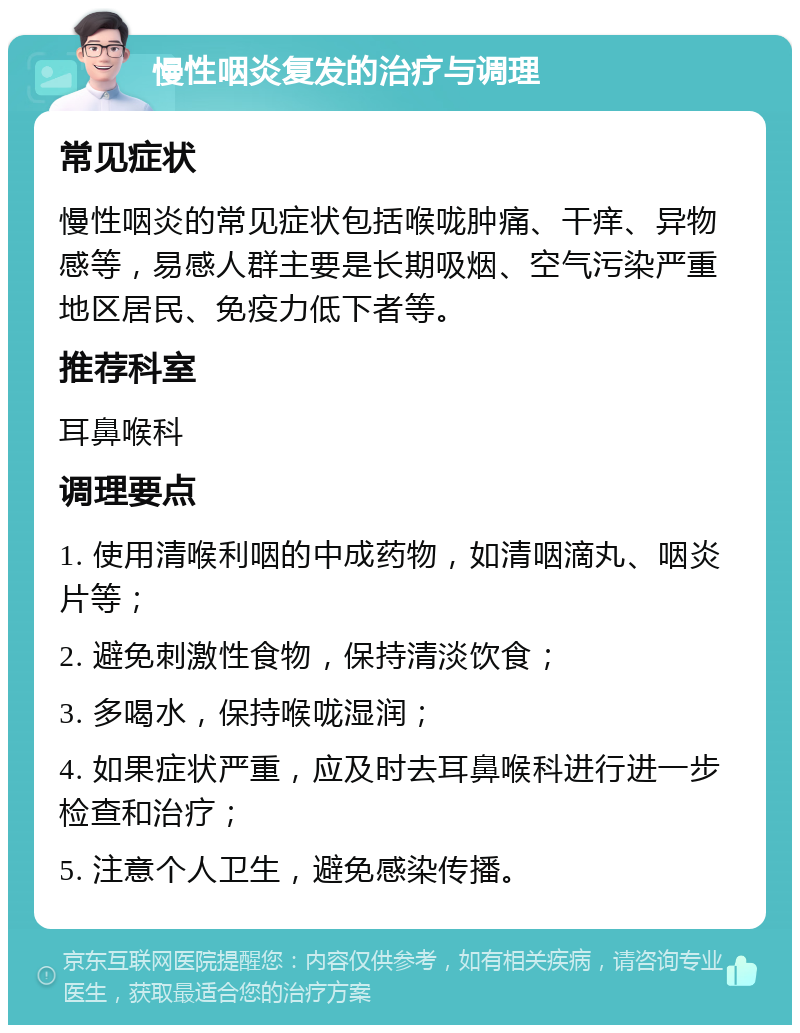 慢性咽炎复发的治疗与调理 常见症状 慢性咽炎的常见症状包括喉咙肿痛、干痒、异物感等，易感人群主要是长期吸烟、空气污染严重地区居民、免疫力低下者等。 推荐科室 耳鼻喉科 调理要点 1. 使用清喉利咽的中成药物，如清咽滴丸、咽炎片等； 2. 避免刺激性食物，保持清淡饮食； 3. 多喝水，保持喉咙湿润； 4. 如果症状严重，应及时去耳鼻喉科进行进一步检查和治疗； 5. 注意个人卫生，避免感染传播。