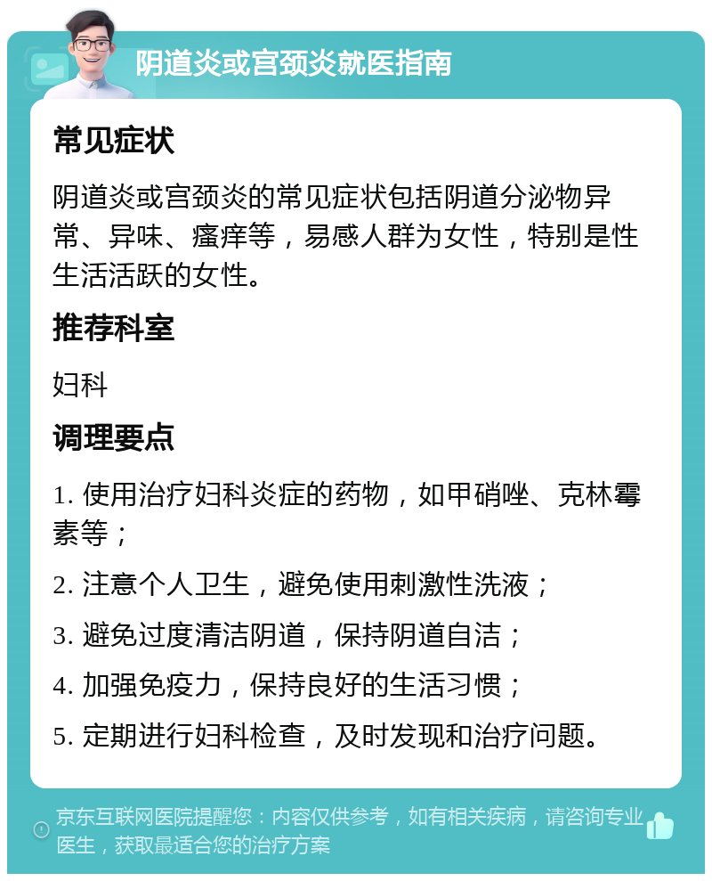 阴道炎或宫颈炎就医指南 常见症状 阴道炎或宫颈炎的常见症状包括阴道分泌物异常、异味、瘙痒等，易感人群为女性，特别是性生活活跃的女性。 推荐科室 妇科 调理要点 1. 使用治疗妇科炎症的药物，如甲硝唑、克林霉素等； 2. 注意个人卫生，避免使用刺激性洗液； 3. 避免过度清洁阴道，保持阴道自洁； 4. 加强免疫力，保持良好的生活习惯； 5. 定期进行妇科检查，及时发现和治疗问题。