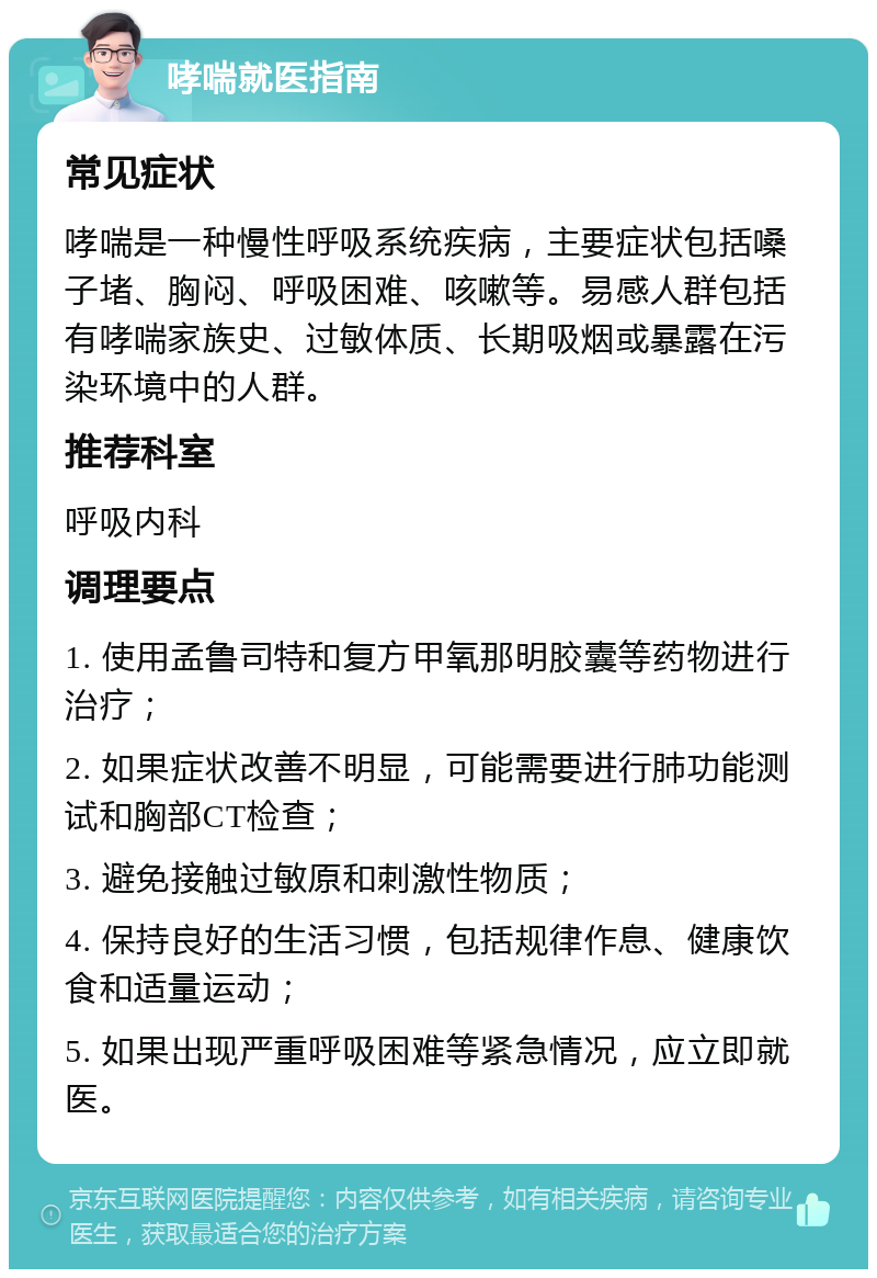 哮喘就医指南 常见症状 哮喘是一种慢性呼吸系统疾病，主要症状包括嗓子堵、胸闷、呼吸困难、咳嗽等。易感人群包括有哮喘家族史、过敏体质、长期吸烟或暴露在污染环境中的人群。 推荐科室 呼吸内科 调理要点 1. 使用孟鲁司特和复方甲氧那明胶囊等药物进行治疗； 2. 如果症状改善不明显，可能需要进行肺功能测试和胸部CT检查； 3. 避免接触过敏原和刺激性物质； 4. 保持良好的生活习惯，包括规律作息、健康饮食和适量运动； 5. 如果出现严重呼吸困难等紧急情况，应立即就医。