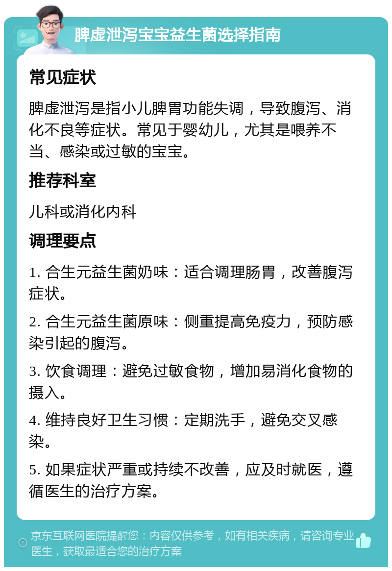 脾虚泄泻宝宝益生菌选择指南 常见症状 脾虚泄泻是指小儿脾胃功能失调，导致腹泻、消化不良等症状。常见于婴幼儿，尤其是喂养不当、感染或过敏的宝宝。 推荐科室 儿科或消化内科 调理要点 1. 合生元益生菌奶味：适合调理肠胃，改善腹泻症状。 2. 合生元益生菌原味：侧重提高免疫力，预防感染引起的腹泻。 3. 饮食调理：避免过敏食物，增加易消化食物的摄入。 4. 维持良好卫生习惯：定期洗手，避免交叉感染。 5. 如果症状严重或持续不改善，应及时就医，遵循医生的治疗方案。