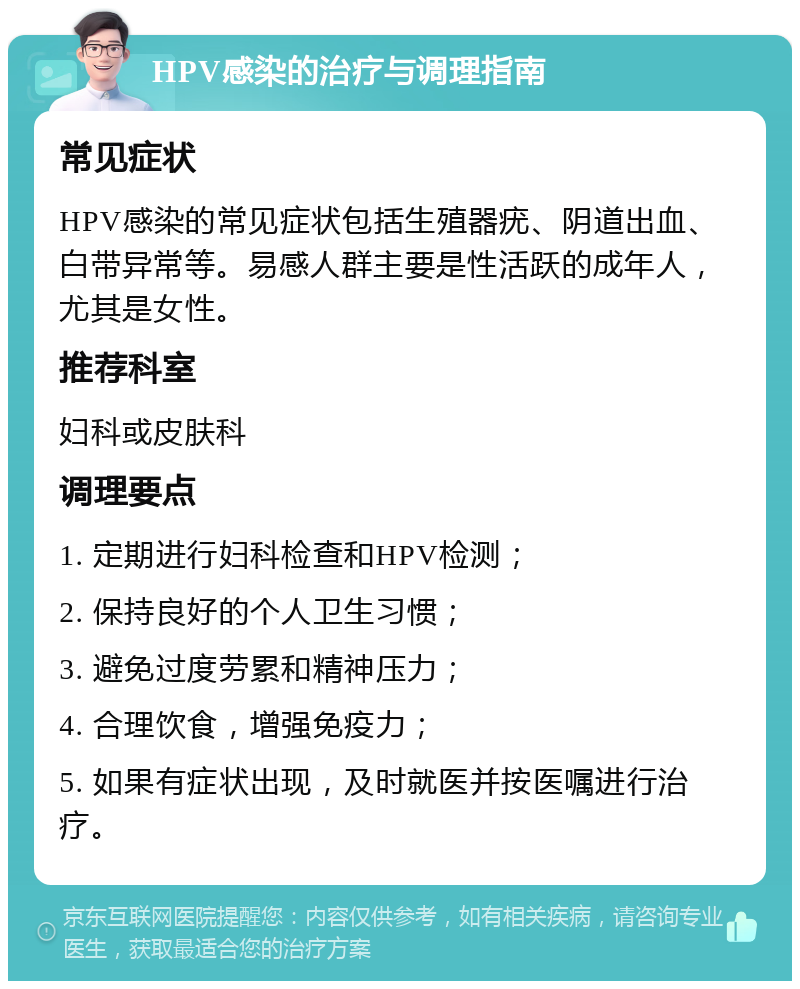 HPV感染的治疗与调理指南 常见症状 HPV感染的常见症状包括生殖器疣、阴道出血、白带异常等。易感人群主要是性活跃的成年人，尤其是女性。 推荐科室 妇科或皮肤科 调理要点 1. 定期进行妇科检查和HPV检测； 2. 保持良好的个人卫生习惯； 3. 避免过度劳累和精神压力； 4. 合理饮食，增强免疫力； 5. 如果有症状出现，及时就医并按医嘱进行治疗。