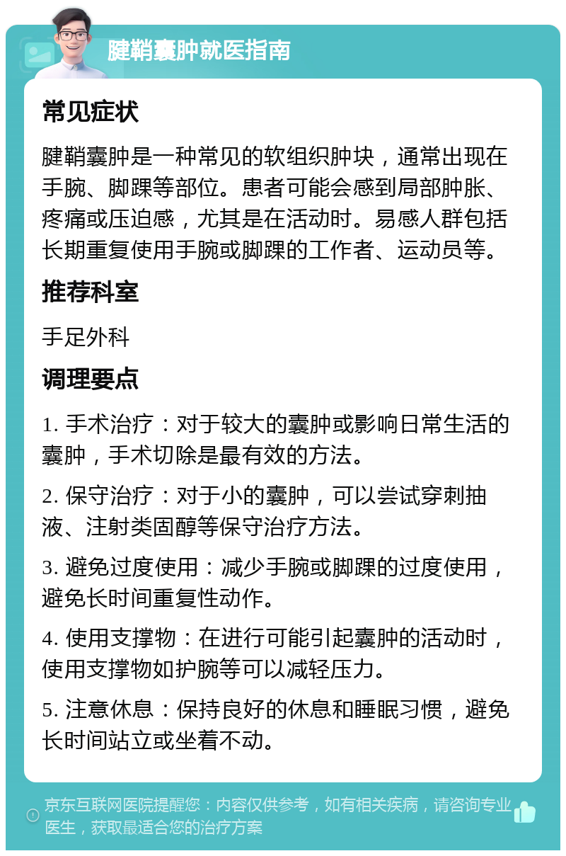 腱鞘囊肿就医指南 常见症状 腱鞘囊肿是一种常见的软组织肿块，通常出现在手腕、脚踝等部位。患者可能会感到局部肿胀、疼痛或压迫感，尤其是在活动时。易感人群包括长期重复使用手腕或脚踝的工作者、运动员等。 推荐科室 手足外科 调理要点 1. 手术治疗：对于较大的囊肿或影响日常生活的囊肿，手术切除是最有效的方法。 2. 保守治疗：对于小的囊肿，可以尝试穿刺抽液、注射类固醇等保守治疗方法。 3. 避免过度使用：减少手腕或脚踝的过度使用，避免长时间重复性动作。 4. 使用支撑物：在进行可能引起囊肿的活动时，使用支撑物如护腕等可以减轻压力。 5. 注意休息：保持良好的休息和睡眠习惯，避免长时间站立或坐着不动。