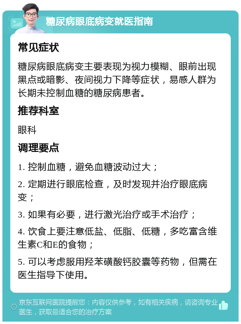 糖尿病眼底病变就医指南 常见症状 糖尿病眼底病变主要表现为视力模糊、眼前出现黑点或暗影、夜间视力下降等症状，易感人群为长期未控制血糖的糖尿病患者。 推荐科室 眼科 调理要点 1. 控制血糖，避免血糖波动过大； 2. 定期进行眼底检查，及时发现并治疗眼底病变； 3. 如果有必要，进行激光治疗或手术治疗； 4. 饮食上要注意低盐、低脂、低糖，多吃富含维生素C和E的食物； 5. 可以考虑服用羟苯磺酸钙胶囊等药物，但需在医生指导下使用。