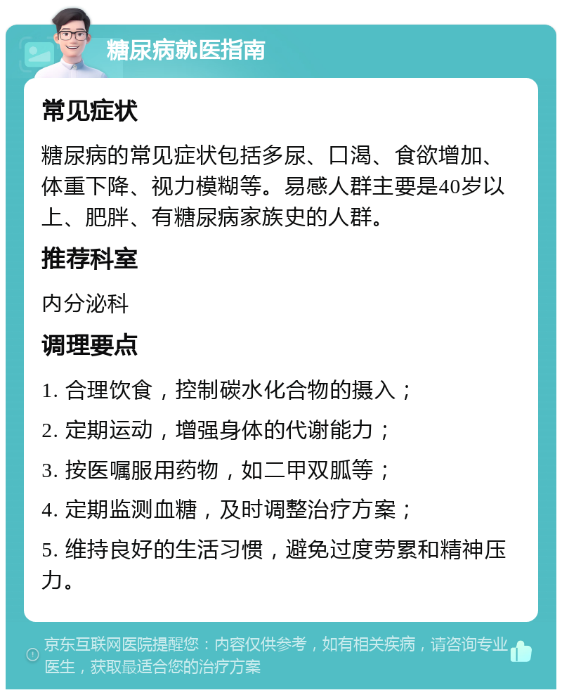 糖尿病就医指南 常见症状 糖尿病的常见症状包括多尿、口渴、食欲增加、体重下降、视力模糊等。易感人群主要是40岁以上、肥胖、有糖尿病家族史的人群。 推荐科室 内分泌科 调理要点 1. 合理饮食，控制碳水化合物的摄入； 2. 定期运动，增强身体的代谢能力； 3. 按医嘱服用药物，如二甲双胍等； 4. 定期监测血糖，及时调整治疗方案； 5. 维持良好的生活习惯，避免过度劳累和精神压力。