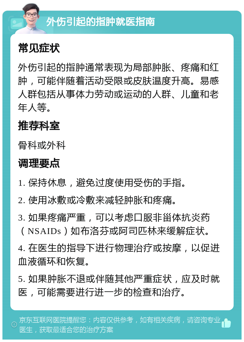 外伤引起的指肿就医指南 常见症状 外伤引起的指肿通常表现为局部肿胀、疼痛和红肿，可能伴随着活动受限或皮肤温度升高。易感人群包括从事体力劳动或运动的人群、儿童和老年人等。 推荐科室 骨科或外科 调理要点 1. 保持休息，避免过度使用受伤的手指。 2. 使用冰敷或冷敷来减轻肿胀和疼痛。 3. 如果疼痛严重，可以考虑口服非甾体抗炎药（NSAIDs）如布洛芬或阿司匹林来缓解症状。 4. 在医生的指导下进行物理治疗或按摩，以促进血液循环和恢复。 5. 如果肿胀不退或伴随其他严重症状，应及时就医，可能需要进行进一步的检查和治疗。