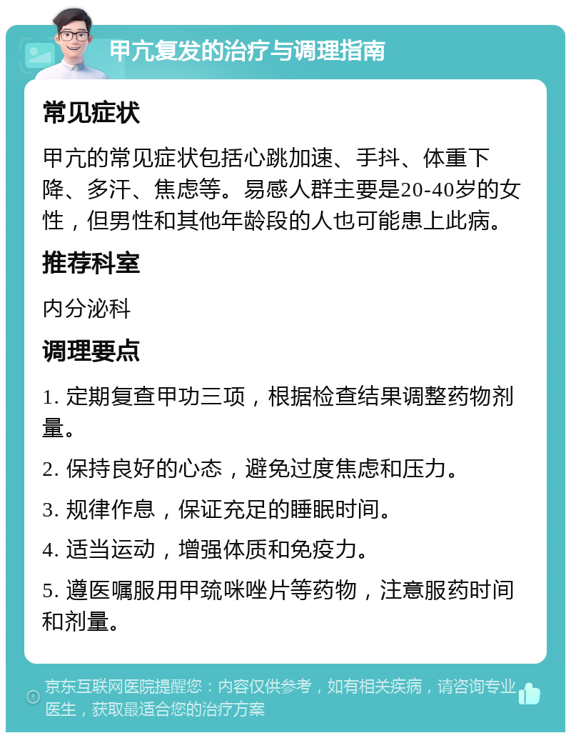 甲亢复发的治疗与调理指南 常见症状 甲亢的常见症状包括心跳加速、手抖、体重下降、多汗、焦虑等。易感人群主要是20-40岁的女性，但男性和其他年龄段的人也可能患上此病。 推荐科室 内分泌科 调理要点 1. 定期复查甲功三项，根据检查结果调整药物剂量。 2. 保持良好的心态，避免过度焦虑和压力。 3. 规律作息，保证充足的睡眠时间。 4. 适当运动，增强体质和免疫力。 5. 遵医嘱服用甲巯咪唑片等药物，注意服药时间和剂量。