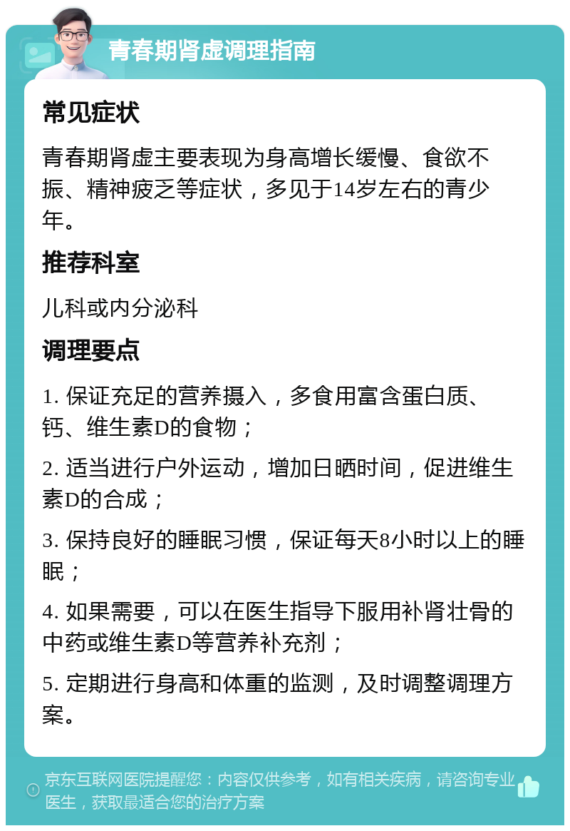 青春期肾虚调理指南 常见症状 青春期肾虚主要表现为身高增长缓慢、食欲不振、精神疲乏等症状，多见于14岁左右的青少年。 推荐科室 儿科或内分泌科 调理要点 1. 保证充足的营养摄入，多食用富含蛋白质、钙、维生素D的食物； 2. 适当进行户外运动，增加日晒时间，促进维生素D的合成； 3. 保持良好的睡眠习惯，保证每天8小时以上的睡眠； 4. 如果需要，可以在医生指导下服用补肾壮骨的中药或维生素D等营养补充剂； 5. 定期进行身高和体重的监测，及时调整调理方案。