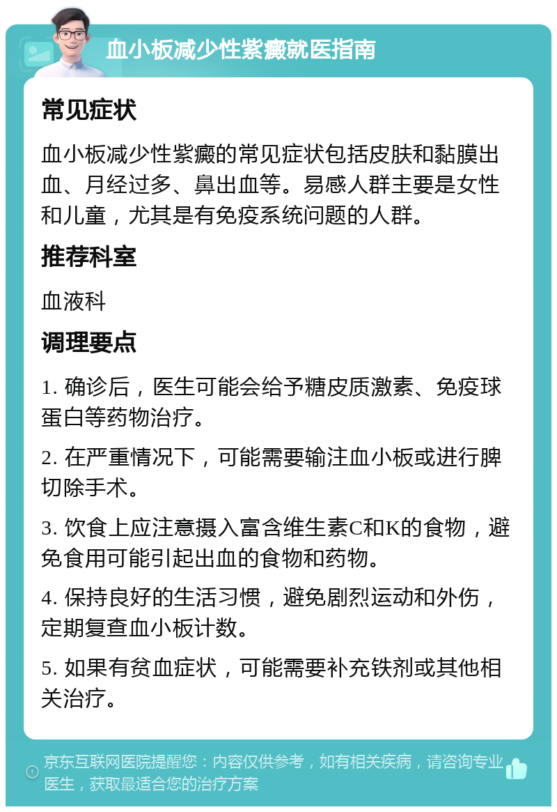 血小板减少性紫癜就医指南 常见症状 血小板减少性紫癜的常见症状包括皮肤和黏膜出血、月经过多、鼻出血等。易感人群主要是女性和儿童，尤其是有免疫系统问题的人群。 推荐科室 血液科 调理要点 1. 确诊后，医生可能会给予糖皮质激素、免疫球蛋白等药物治疗。 2. 在严重情况下，可能需要输注血小板或进行脾切除手术。 3. 饮食上应注意摄入富含维生素C和K的食物，避免食用可能引起出血的食物和药物。 4. 保持良好的生活习惯，避免剧烈运动和外伤，定期复查血小板计数。 5. 如果有贫血症状，可能需要补充铁剂或其他相关治疗。