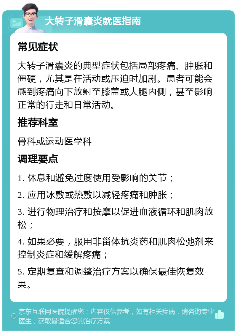 大转子滑囊炎就医指南 常见症状 大转子滑囊炎的典型症状包括局部疼痛、肿胀和僵硬，尤其是在活动或压迫时加剧。患者可能会感到疼痛向下放射至膝盖或大腿内侧，甚至影响正常的行走和日常活动。 推荐科室 骨科或运动医学科 调理要点 1. 休息和避免过度使用受影响的关节； 2. 应用冰敷或热敷以减轻疼痛和肿胀； 3. 进行物理治疗和按摩以促进血液循环和肌肉放松； 4. 如果必要，服用非甾体抗炎药和肌肉松弛剂来控制炎症和缓解疼痛； 5. 定期复查和调整治疗方案以确保最佳恢复效果。