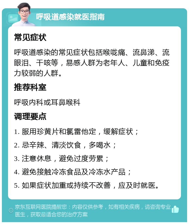 呼吸道感染就医指南 常见症状 呼吸道感染的常见症状包括喉咙痛、流鼻涕、流眼泪、干咳等，易感人群为老年人、儿童和免疫力较弱的人群。 推荐科室 呼吸内科或耳鼻喉科 调理要点 1. 服用珍黄片和氯雷他定，缓解症状； 2. 忌辛辣、清淡饮食，多喝水； 3. 注意休息，避免过度劳累； 4. 避免接触冷冻食品及冷冻水产品； 5. 如果症状加重或持续不改善，应及时就医。