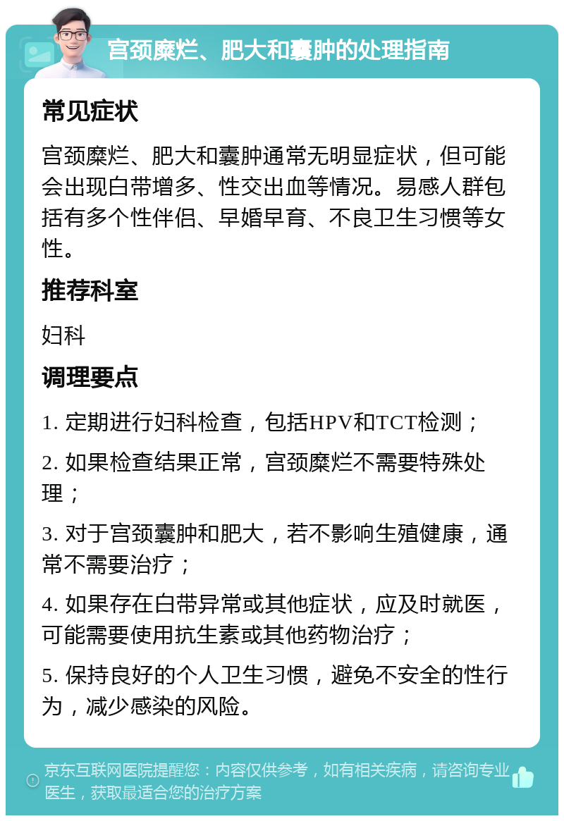 宫颈糜烂、肥大和囊肿的处理指南 常见症状 宫颈糜烂、肥大和囊肿通常无明显症状，但可能会出现白带增多、性交出血等情况。易感人群包括有多个性伴侣、早婚早育、不良卫生习惯等女性。 推荐科室 妇科 调理要点 1. 定期进行妇科检查，包括HPV和TCT检测； 2. 如果检查结果正常，宫颈糜烂不需要特殊处理； 3. 对于宫颈囊肿和肥大，若不影响生殖健康，通常不需要治疗； 4. 如果存在白带异常或其他症状，应及时就医，可能需要使用抗生素或其他药物治疗； 5. 保持良好的个人卫生习惯，避免不安全的性行为，减少感染的风险。