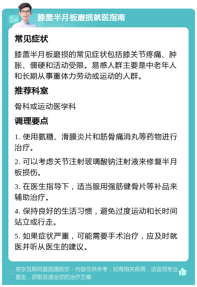 膝盖半月板磨损就医指南 常见症状 膝盖半月板磨损的常见症状包括膝关节疼痛、肿胀、僵硬和活动受限。易感人群主要是中老年人和长期从事重体力劳动或运动的人群。 推荐科室 骨科或运动医学科 调理要点 1. 使用氨糖、滑膜炎片和筋骨痛消丸等药物进行治疗。 2. 可以考虑关节注射玻璃酸钠注射液来修复半月板损伤。 3. 在医生指导下，适当服用强筋健骨片等补品来辅助治疗。 4. 保持良好的生活习惯，避免过度运动和长时间站立或行走。 5. 如果症状严重，可能需要手术治疗，应及时就医并听从医生的建议。