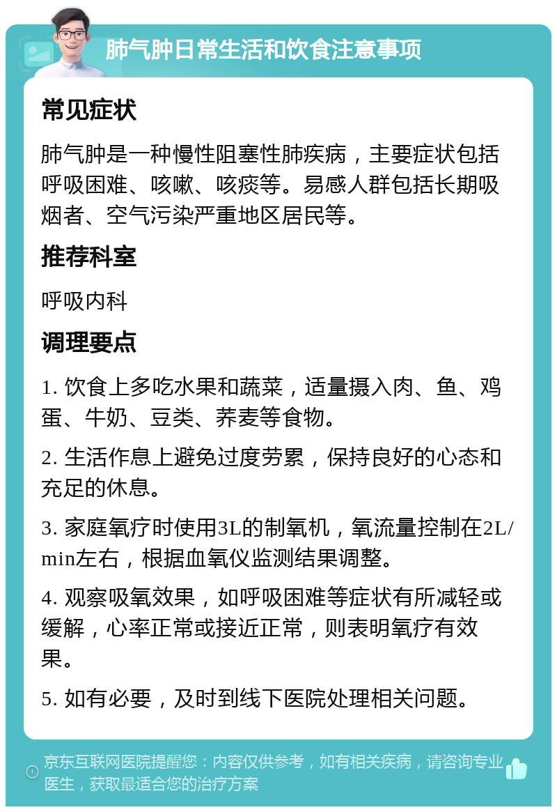 肺气肿日常生活和饮食注意事项 常见症状 肺气肿是一种慢性阻塞性肺疾病，主要症状包括呼吸困难、咳嗽、咳痰等。易感人群包括长期吸烟者、空气污染严重地区居民等。 推荐科室 呼吸内科 调理要点 1. 饮食上多吃水果和蔬菜，适量摄入肉、鱼、鸡蛋、牛奶、豆类、荞麦等食物。 2. 生活作息上避免过度劳累，保持良好的心态和充足的休息。 3. 家庭氧疗时使用3L的制氧机，氧流量控制在2L/min左右，根据血氧仪监测结果调整。 4. 观察吸氧效果，如呼吸困难等症状有所减轻或缓解，心率正常或接近正常，则表明氧疗有效果。 5. 如有必要，及时到线下医院处理相关问题。