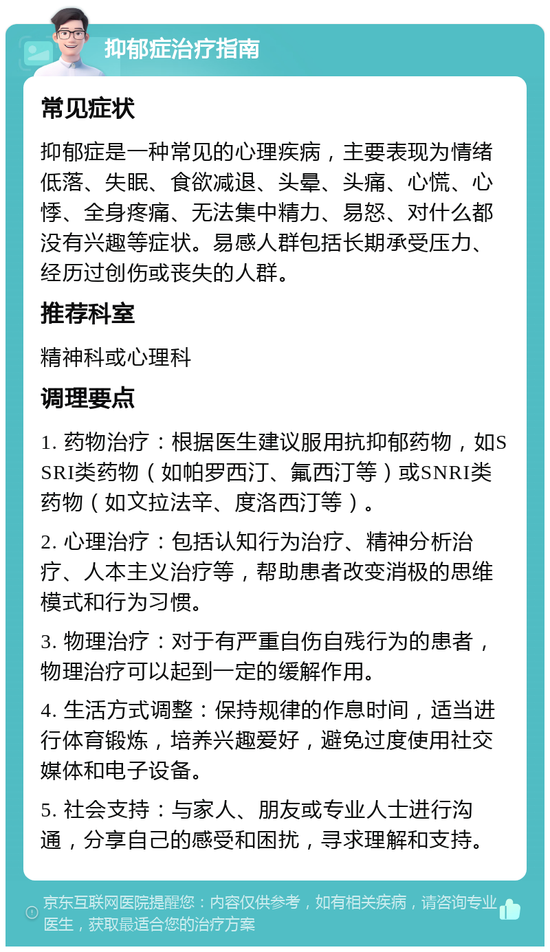 抑郁症治疗指南 常见症状 抑郁症是一种常见的心理疾病，主要表现为情绪低落、失眠、食欲减退、头晕、头痛、心慌、心悸、全身疼痛、无法集中精力、易怒、对什么都没有兴趣等症状。易感人群包括长期承受压力、经历过创伤或丧失的人群。 推荐科室 精神科或心理科 调理要点 1. 药物治疗：根据医生建议服用抗抑郁药物，如SSRI类药物（如帕罗西汀、氟西汀等）或SNRI类药物（如文拉法辛、度洛西汀等）。 2. 心理治疗：包括认知行为治疗、精神分析治疗、人本主义治疗等，帮助患者改变消极的思维模式和行为习惯。 3. 物理治疗：对于有严重自伤自残行为的患者，物理治疗可以起到一定的缓解作用。 4. 生活方式调整：保持规律的作息时间，适当进行体育锻炼，培养兴趣爱好，避免过度使用社交媒体和电子设备。 5. 社会支持：与家人、朋友或专业人士进行沟通，分享自己的感受和困扰，寻求理解和支持。