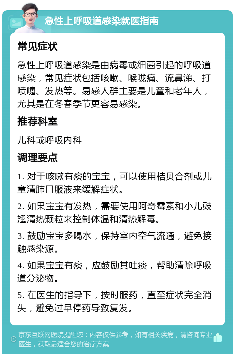 急性上呼吸道感染就医指南 常见症状 急性上呼吸道感染是由病毒或细菌引起的呼吸道感染，常见症状包括咳嗽、喉咙痛、流鼻涕、打喷嚏、发热等。易感人群主要是儿童和老年人，尤其是在冬春季节更容易感染。 推荐科室 儿科或呼吸内科 调理要点 1. 对于咳嗽有痰的宝宝，可以使用桔贝合剂或儿童清肺口服液来缓解症状。 2. 如果宝宝有发热，需要使用阿奇霉素和小儿豉翘清热颗粒来控制体温和清热解毒。 3. 鼓励宝宝多喝水，保持室内空气流通，避免接触感染源。 4. 如果宝宝有痰，应鼓励其吐痰，帮助清除呼吸道分泌物。 5. 在医生的指导下，按时服药，直至症状完全消失，避免过早停药导致复发。