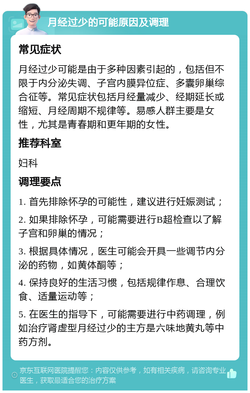 月经过少的可能原因及调理 常见症状 月经过少可能是由于多种因素引起的，包括但不限于内分泌失调、子宫内膜异位症、多囊卵巢综合征等。常见症状包括月经量减少、经期延长或缩短、月经周期不规律等。易感人群主要是女性，尤其是青春期和更年期的女性。 推荐科室 妇科 调理要点 1. 首先排除怀孕的可能性，建议进行妊娠测试； 2. 如果排除怀孕，可能需要进行B超检查以了解子宫和卵巢的情况； 3. 根据具体情况，医生可能会开具一些调节内分泌的药物，如黄体酮等； 4. 保持良好的生活习惯，包括规律作息、合理饮食、适量运动等； 5. 在医生的指导下，可能需要进行中药调理，例如治疗肾虚型月经过少的主方是六味地黄丸等中药方剂。