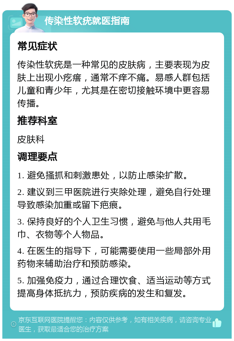 传染性软疣就医指南 常见症状 传染性软疣是一种常见的皮肤病，主要表现为皮肤上出现小疙瘩，通常不痒不痛。易感人群包括儿童和青少年，尤其是在密切接触环境中更容易传播。 推荐科室 皮肤科 调理要点 1. 避免搔抓和刺激患处，以防止感染扩散。 2. 建议到三甲医院进行夹除处理，避免自行处理导致感染加重或留下疤痕。 3. 保持良好的个人卫生习惯，避免与他人共用毛巾、衣物等个人物品。 4. 在医生的指导下，可能需要使用一些局部外用药物来辅助治疗和预防感染。 5. 加强免疫力，通过合理饮食、适当运动等方式提高身体抵抗力，预防疾病的发生和复发。