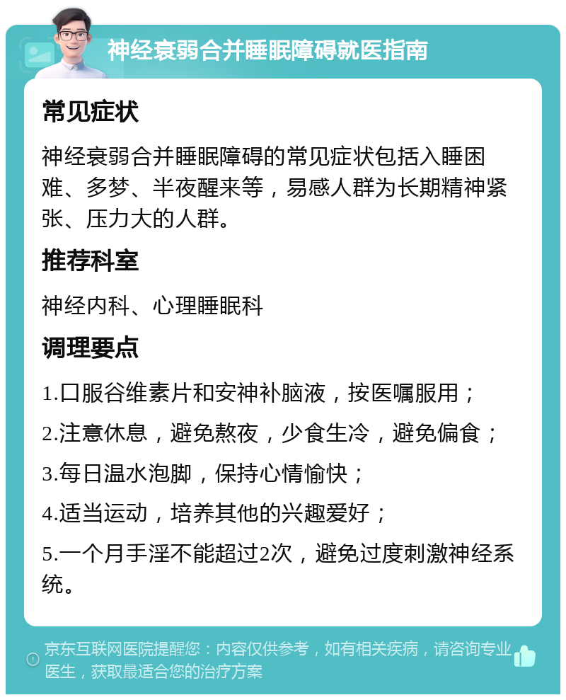 神经衰弱合并睡眠障碍就医指南 常见症状 神经衰弱合并睡眠障碍的常见症状包括入睡困难、多梦、半夜醒来等，易感人群为长期精神紧张、压力大的人群。 推荐科室 神经内科、心理睡眠科 调理要点 1.口服谷维素片和安神补脑液，按医嘱服用； 2.注意休息，避免熬夜，少食生冷，避免偏食； 3.每日温水泡脚，保持心情愉快； 4.适当运动，培养其他的兴趣爱好； 5.一个月手淫不能超过2次，避免过度刺激神经系统。