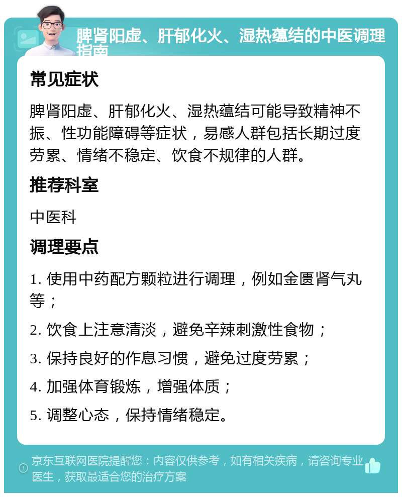 脾肾阳虚、肝郁化火、湿热蕴结的中医调理指南 常见症状 脾肾阳虚、肝郁化火、湿热蕴结可能导致精神不振、性功能障碍等症状，易感人群包括长期过度劳累、情绪不稳定、饮食不规律的人群。 推荐科室 中医科 调理要点 1. 使用中药配方颗粒进行调理，例如金匮肾气丸等； 2. 饮食上注意清淡，避免辛辣刺激性食物； 3. 保持良好的作息习惯，避免过度劳累； 4. 加强体育锻炼，增强体质； 5. 调整心态，保持情绪稳定。