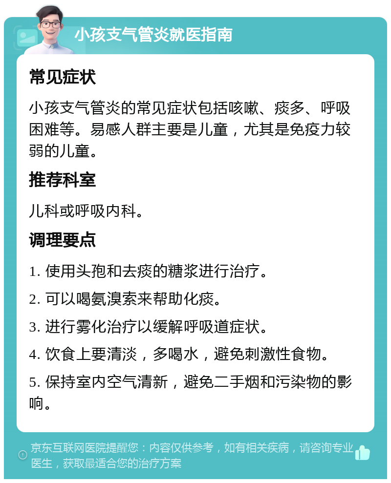 小孩支气管炎就医指南 常见症状 小孩支气管炎的常见症状包括咳嗽、痰多、呼吸困难等。易感人群主要是儿童，尤其是免疫力较弱的儿童。 推荐科室 儿科或呼吸内科。 调理要点 1. 使用头孢和去痰的糖浆进行治疗。 2. 可以喝氨溴索来帮助化痰。 3. 进行雾化治疗以缓解呼吸道症状。 4. 饮食上要清淡，多喝水，避免刺激性食物。 5. 保持室内空气清新，避免二手烟和污染物的影响。