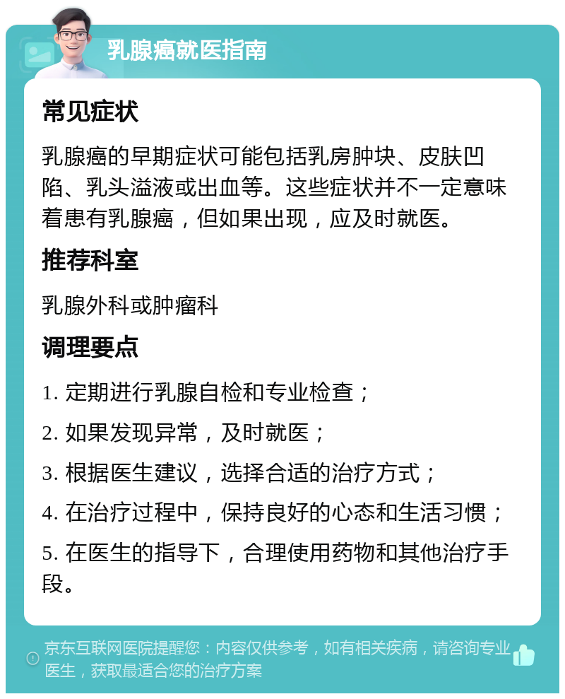 乳腺癌就医指南 常见症状 乳腺癌的早期症状可能包括乳房肿块、皮肤凹陷、乳头溢液或出血等。这些症状并不一定意味着患有乳腺癌，但如果出现，应及时就医。 推荐科室 乳腺外科或肿瘤科 调理要点 1. 定期进行乳腺自检和专业检查； 2. 如果发现异常，及时就医； 3. 根据医生建议，选择合适的治疗方式； 4. 在治疗过程中，保持良好的心态和生活习惯； 5. 在医生的指导下，合理使用药物和其他治疗手段。