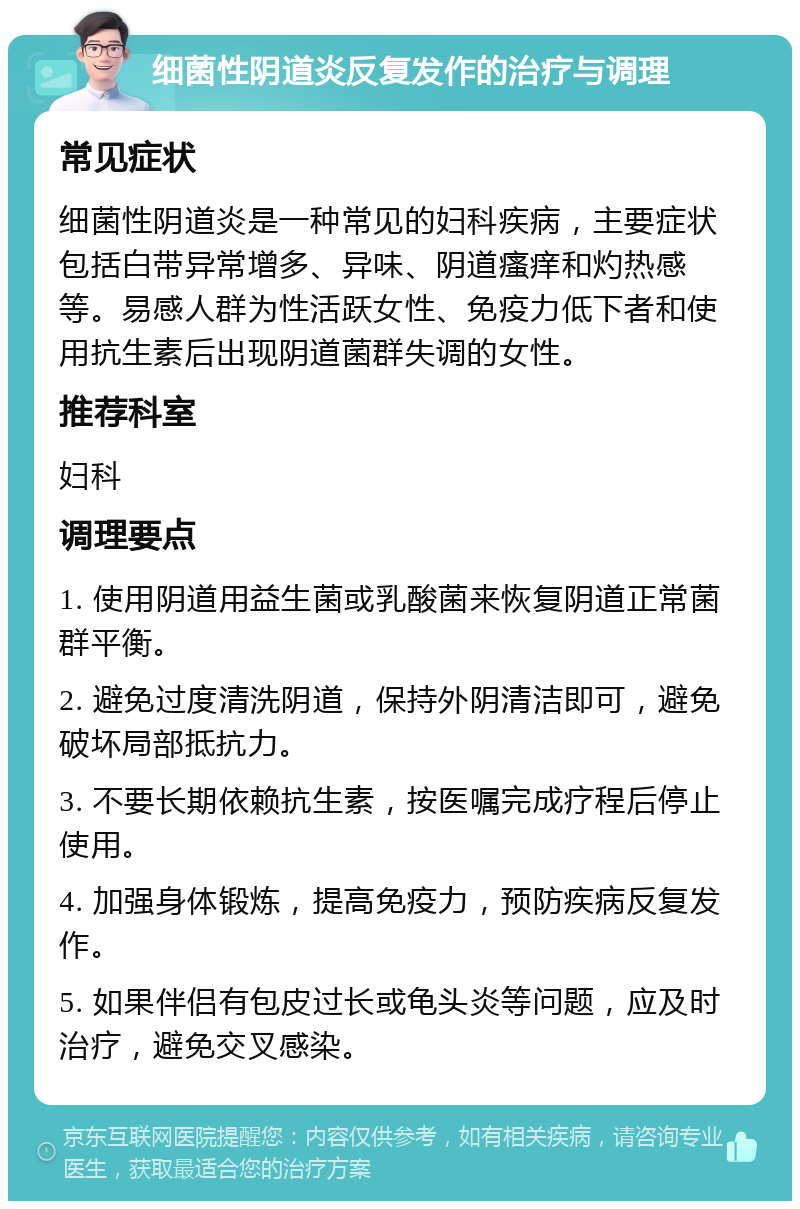 细菌性阴道炎反复发作的治疗与调理 常见症状 细菌性阴道炎是一种常见的妇科疾病，主要症状包括白带异常增多、异味、阴道瘙痒和灼热感等。易感人群为性活跃女性、免疫力低下者和使用抗生素后出现阴道菌群失调的女性。 推荐科室 妇科 调理要点 1. 使用阴道用益生菌或乳酸菌来恢复阴道正常菌群平衡。 2. 避免过度清洗阴道，保持外阴清洁即可，避免破坏局部抵抗力。 3. 不要长期依赖抗生素，按医嘱完成疗程后停止使用。 4. 加强身体锻炼，提高免疫力，预防疾病反复发作。 5. 如果伴侣有包皮过长或龟头炎等问题，应及时治疗，避免交叉感染。