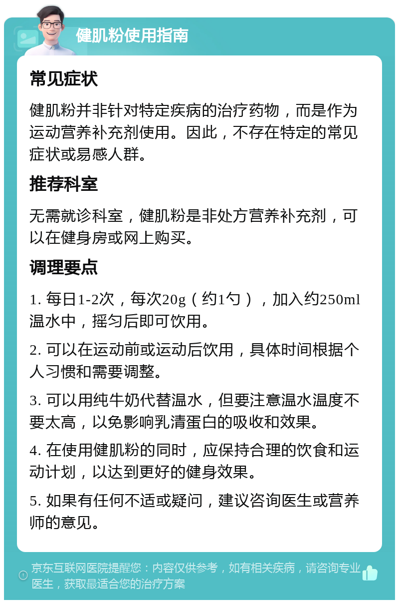 健肌粉使用指南 常见症状 健肌粉并非针对特定疾病的治疗药物，而是作为运动营养补充剂使用。因此，不存在特定的常见症状或易感人群。 推荐科室 无需就诊科室，健肌粉是非处方营养补充剂，可以在健身房或网上购买。 调理要点 1. 每日1-2次，每次20g（约1勺），加入约250ml温水中，摇匀后即可饮用。 2. 可以在运动前或运动后饮用，具体时间根据个人习惯和需要调整。 3. 可以用纯牛奶代替温水，但要注意温水温度不要太高，以免影响乳清蛋白的吸收和效果。 4. 在使用健肌粉的同时，应保持合理的饮食和运动计划，以达到更好的健身效果。 5. 如果有任何不适或疑问，建议咨询医生或营养师的意见。