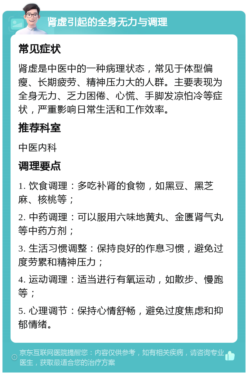 肾虚引起的全身无力与调理 常见症状 肾虚是中医中的一种病理状态，常见于体型偏瘦、长期疲劳、精神压力大的人群。主要表现为全身无力、乏力困倦、心慌、手脚发凉怕冷等症状，严重影响日常生活和工作效率。 推荐科室 中医内科 调理要点 1. 饮食调理：多吃补肾的食物，如黑豆、黑芝麻、核桃等； 2. 中药调理：可以服用六味地黄丸、金匮肾气丸等中药方剂； 3. 生活习惯调整：保持良好的作息习惯，避免过度劳累和精神压力； 4. 运动调理：适当进行有氧运动，如散步、慢跑等； 5. 心理调节：保持心情舒畅，避免过度焦虑和抑郁情绪。