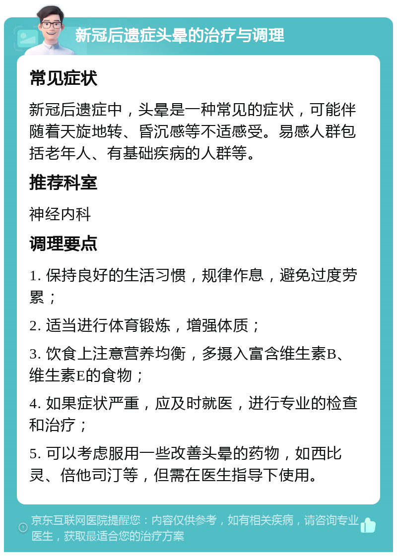 新冠后遗症头晕的治疗与调理 常见症状 新冠后遗症中，头晕是一种常见的症状，可能伴随着天旋地转、昏沉感等不适感受。易感人群包括老年人、有基础疾病的人群等。 推荐科室 神经内科 调理要点 1. 保持良好的生活习惯，规律作息，避免过度劳累； 2. 适当进行体育锻炼，增强体质； 3. 饮食上注意营养均衡，多摄入富含维生素B、维生素E的食物； 4. 如果症状严重，应及时就医，进行专业的检查和治疗； 5. 可以考虑服用一些改善头晕的药物，如西比灵、倍他司汀等，但需在医生指导下使用。