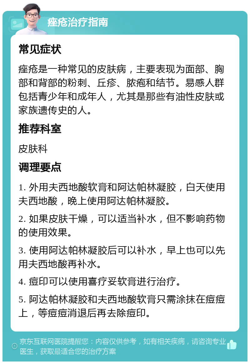 痤疮治疗指南 常见症状 痤疮是一种常见的皮肤病，主要表现为面部、胸部和背部的粉刺、丘疹、脓疱和结节。易感人群包括青少年和成年人，尤其是那些有油性皮肤或家族遗传史的人。 推荐科室 皮肤科 调理要点 1. 外用夫西地酸软膏和阿达帕林凝胶，白天使用夫西地酸，晚上使用阿达帕林凝胶。 2. 如果皮肤干燥，可以适当补水，但不影响药物的使用效果。 3. 使用阿达帕林凝胶后可以补水，早上也可以先用夫西地酸再补水。 4. 痘印可以使用喜疗妥软膏进行治疗。 5. 阿达帕林凝胶和夫西地酸软膏只需涂抹在痘痘上，等痘痘消退后再去除痘印。