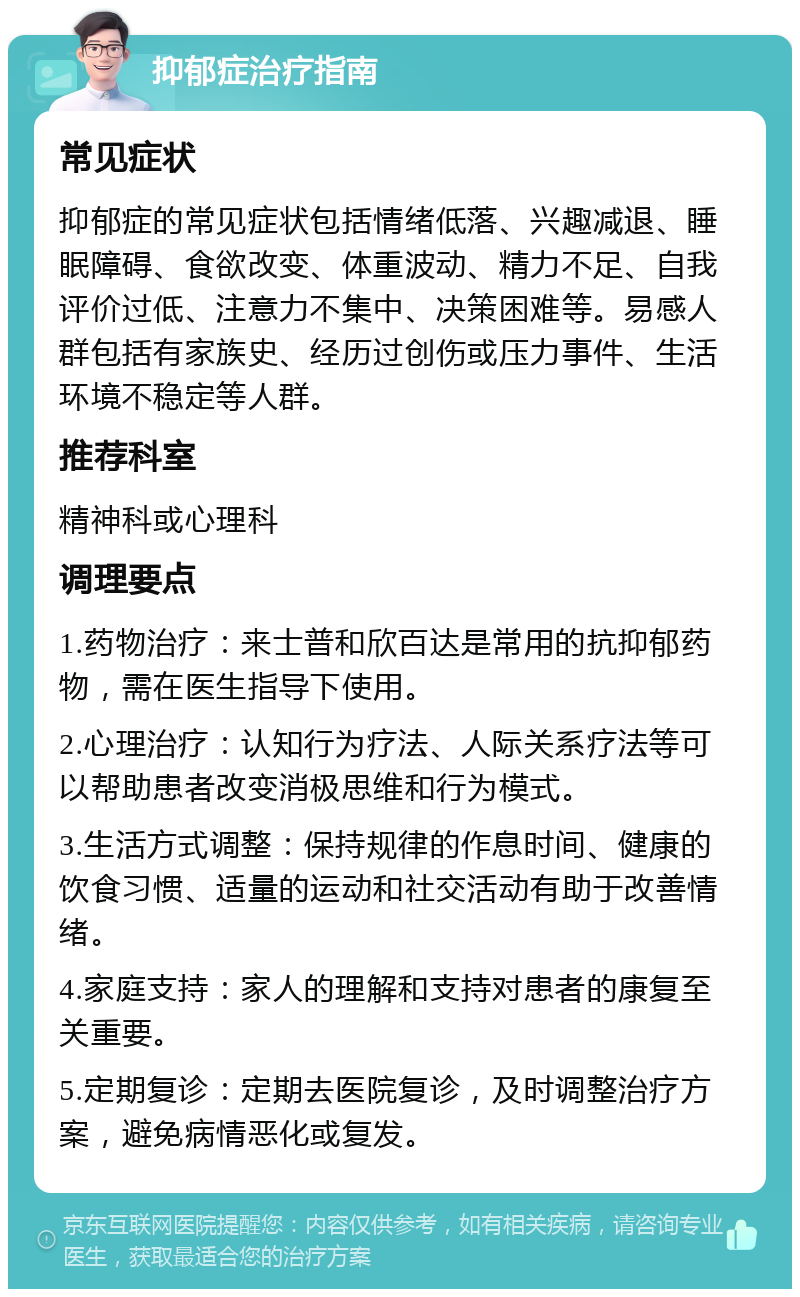 抑郁症治疗指南 常见症状 抑郁症的常见症状包括情绪低落、兴趣减退、睡眠障碍、食欲改变、体重波动、精力不足、自我评价过低、注意力不集中、决策困难等。易感人群包括有家族史、经历过创伤或压力事件、生活环境不稳定等人群。 推荐科室 精神科或心理科 调理要点 1.药物治疗：来士普和欣百达是常用的抗抑郁药物，需在医生指导下使用。 2.心理治疗：认知行为疗法、人际关系疗法等可以帮助患者改变消极思维和行为模式。 3.生活方式调整：保持规律的作息时间、健康的饮食习惯、适量的运动和社交活动有助于改善情绪。 4.家庭支持：家人的理解和支持对患者的康复至关重要。 5.定期复诊：定期去医院复诊，及时调整治疗方案，避免病情恶化或复发。