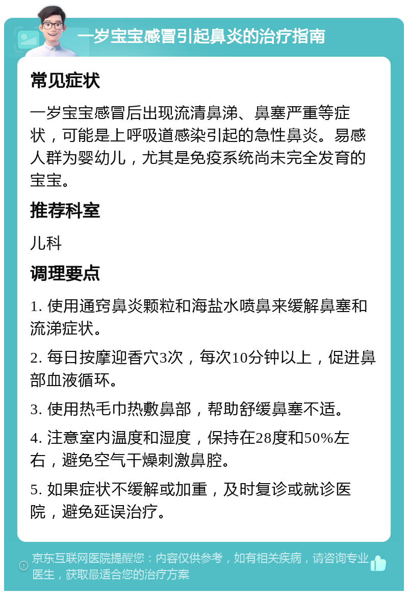 一岁宝宝感冒引起鼻炎的治疗指南 常见症状 一岁宝宝感冒后出现流清鼻涕、鼻塞严重等症状，可能是上呼吸道感染引起的急性鼻炎。易感人群为婴幼儿，尤其是免疫系统尚未完全发育的宝宝。 推荐科室 儿科 调理要点 1. 使用通窍鼻炎颗粒和海盐水喷鼻来缓解鼻塞和流涕症状。 2. 每日按摩迎香穴3次，每次10分钟以上，促进鼻部血液循环。 3. 使用热毛巾热敷鼻部，帮助舒缓鼻塞不适。 4. 注意室内温度和湿度，保持在28度和50%左右，避免空气干燥刺激鼻腔。 5. 如果症状不缓解或加重，及时复诊或就诊医院，避免延误治疗。