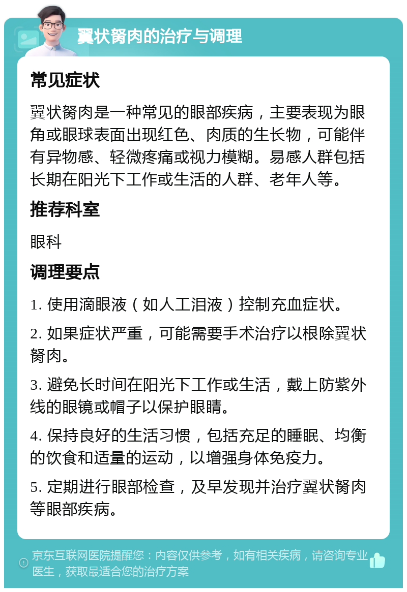 翼状胬肉的治疗与调理 常见症状 翼状胬肉是一种常见的眼部疾病，主要表现为眼角或眼球表面出现红色、肉质的生长物，可能伴有异物感、轻微疼痛或视力模糊。易感人群包括长期在阳光下工作或生活的人群、老年人等。 推荐科室 眼科 调理要点 1. 使用滴眼液（如人工泪液）控制充血症状。 2. 如果症状严重，可能需要手术治疗以根除翼状胬肉。 3. 避免长时间在阳光下工作或生活，戴上防紫外线的眼镜或帽子以保护眼睛。 4. 保持良好的生活习惯，包括充足的睡眠、均衡的饮食和适量的运动，以增强身体免疫力。 5. 定期进行眼部检查，及早发现并治疗翼状胬肉等眼部疾病。