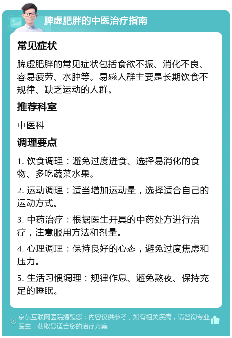 脾虚肥胖的中医治疗指南 常见症状 脾虚肥胖的常见症状包括食欲不振、消化不良、容易疲劳、水肿等。易感人群主要是长期饮食不规律、缺乏运动的人群。 推荐科室 中医科 调理要点 1. 饮食调理：避免过度进食、选择易消化的食物、多吃蔬菜水果。 2. 运动调理：适当增加运动量，选择适合自己的运动方式。 3. 中药治疗：根据医生开具的中药处方进行治疗，注意服用方法和剂量。 4. 心理调理：保持良好的心态，避免过度焦虑和压力。 5. 生活习惯调理：规律作息、避免熬夜、保持充足的睡眠。