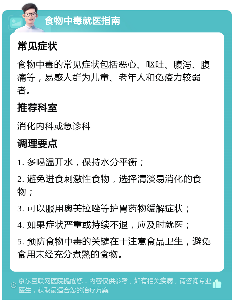 食物中毒就医指南 常见症状 食物中毒的常见症状包括恶心、呕吐、腹泻、腹痛等，易感人群为儿童、老年人和免疫力较弱者。 推荐科室 消化内科或急诊科 调理要点 1. 多喝温开水，保持水分平衡； 2. 避免进食刺激性食物，选择清淡易消化的食物； 3. 可以服用奥美拉唑等护胃药物缓解症状； 4. 如果症状严重或持续不退，应及时就医； 5. 预防食物中毒的关键在于注意食品卫生，避免食用未经充分煮熟的食物。