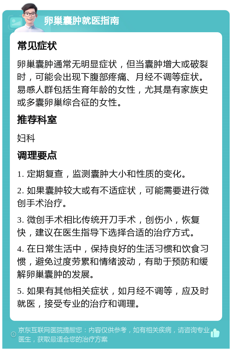 卵巢囊肿就医指南 常见症状 卵巢囊肿通常无明显症状，但当囊肿增大或破裂时，可能会出现下腹部疼痛、月经不调等症状。易感人群包括生育年龄的女性，尤其是有家族史或多囊卵巢综合征的女性。 推荐科室 妇科 调理要点 1. 定期复查，监测囊肿大小和性质的变化。 2. 如果囊肿较大或有不适症状，可能需要进行微创手术治疗。 3. 微创手术相比传统开刀手术，创伤小，恢复快，建议在医生指导下选择合适的治疗方式。 4. 在日常生活中，保持良好的生活习惯和饮食习惯，避免过度劳累和情绪波动，有助于预防和缓解卵巢囊肿的发展。 5. 如果有其他相关症状，如月经不调等，应及时就医，接受专业的治疗和调理。