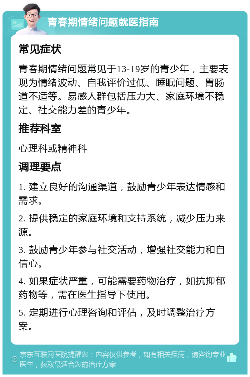 青春期情绪问题就医指南 常见症状 青春期情绪问题常见于13-19岁的青少年，主要表现为情绪波动、自我评价过低、睡眠问题、胃肠道不适等。易感人群包括压力大、家庭环境不稳定、社交能力差的青少年。 推荐科室 心理科或精神科 调理要点 1. 建立良好的沟通渠道，鼓励青少年表达情感和需求。 2. 提供稳定的家庭环境和支持系统，减少压力来源。 3. 鼓励青少年参与社交活动，增强社交能力和自信心。 4. 如果症状严重，可能需要药物治疗，如抗抑郁药物等，需在医生指导下使用。 5. 定期进行心理咨询和评估，及时调整治疗方案。