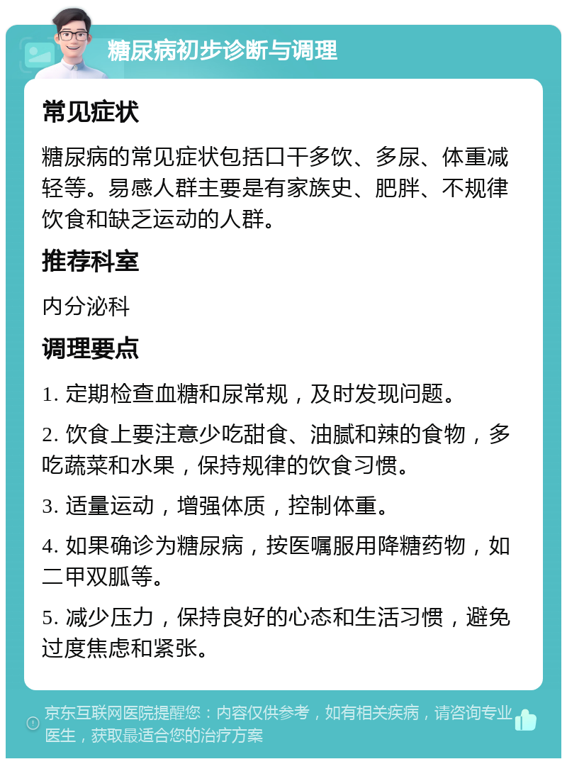 糖尿病初步诊断与调理 常见症状 糖尿病的常见症状包括口干多饮、多尿、体重减轻等。易感人群主要是有家族史、肥胖、不规律饮食和缺乏运动的人群。 推荐科室 内分泌科 调理要点 1. 定期检查血糖和尿常规，及时发现问题。 2. 饮食上要注意少吃甜食、油腻和辣的食物，多吃蔬菜和水果，保持规律的饮食习惯。 3. 适量运动，增强体质，控制体重。 4. 如果确诊为糖尿病，按医嘱服用降糖药物，如二甲双胍等。 5. 减少压力，保持良好的心态和生活习惯，避免过度焦虑和紧张。