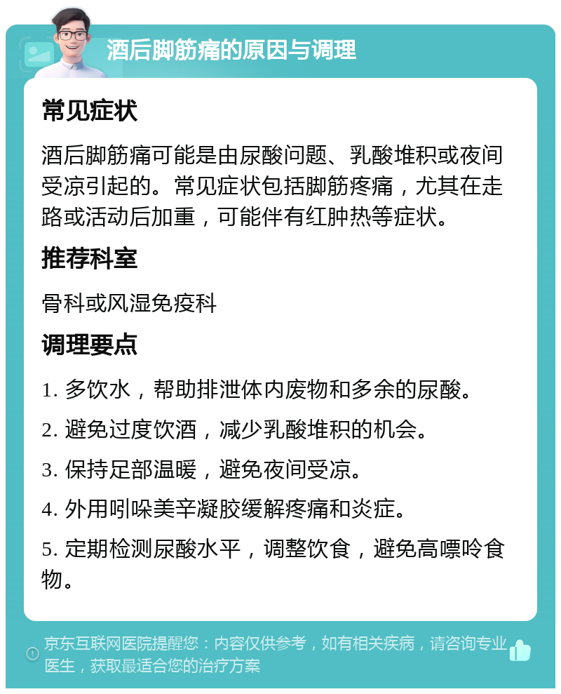 酒后脚筋痛的原因与调理 常见症状 酒后脚筋痛可能是由尿酸问题、乳酸堆积或夜间受凉引起的。常见症状包括脚筋疼痛，尤其在走路或活动后加重，可能伴有红肿热等症状。 推荐科室 骨科或风湿免疫科 调理要点 1. 多饮水，帮助排泄体内废物和多余的尿酸。 2. 避免过度饮酒，减少乳酸堆积的机会。 3. 保持足部温暖，避免夜间受凉。 4. 外用吲哚美辛凝胶缓解疼痛和炎症。 5. 定期检测尿酸水平，调整饮食，避免高嘌呤食物。