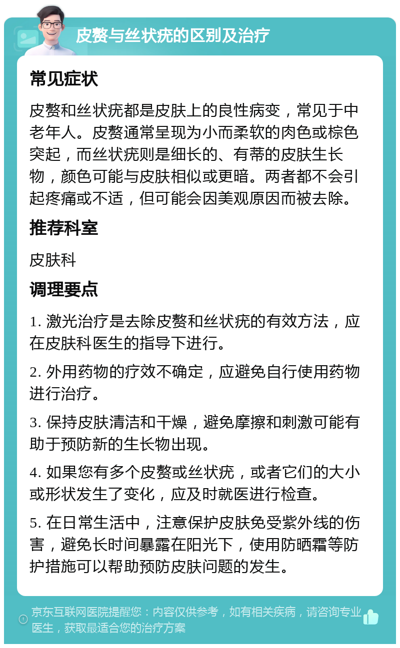 皮赘与丝状疣的区别及治疗 常见症状 皮赘和丝状疣都是皮肤上的良性病变，常见于中老年人。皮赘通常呈现为小而柔软的肉色或棕色突起，而丝状疣则是细长的、有蒂的皮肤生长物，颜色可能与皮肤相似或更暗。两者都不会引起疼痛或不适，但可能会因美观原因而被去除。 推荐科室 皮肤科 调理要点 1. 激光治疗是去除皮赘和丝状疣的有效方法，应在皮肤科医生的指导下进行。 2. 外用药物的疗效不确定，应避免自行使用药物进行治疗。 3. 保持皮肤清洁和干燥，避免摩擦和刺激可能有助于预防新的生长物出现。 4. 如果您有多个皮赘或丝状疣，或者它们的大小或形状发生了变化，应及时就医进行检查。 5. 在日常生活中，注意保护皮肤免受紫外线的伤害，避免长时间暴露在阳光下，使用防晒霜等防护措施可以帮助预防皮肤问题的发生。