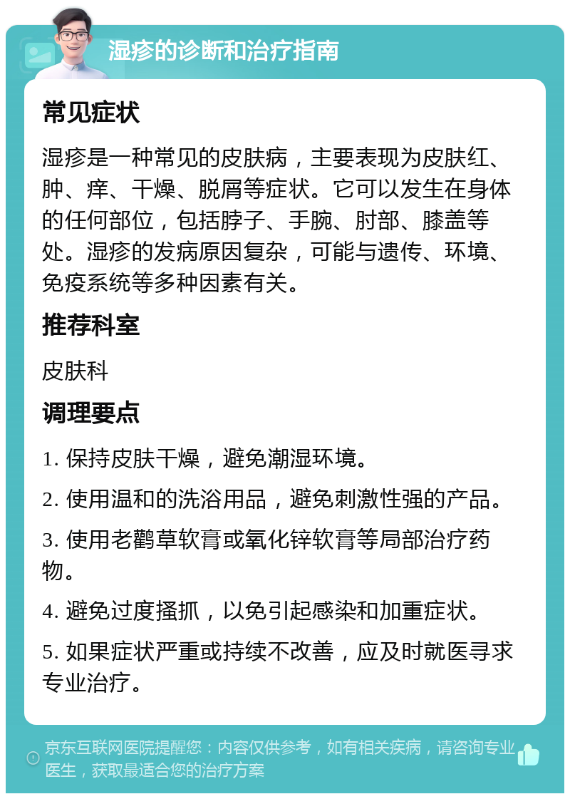 湿疹的诊断和治疗指南 常见症状 湿疹是一种常见的皮肤病，主要表现为皮肤红、肿、痒、干燥、脱屑等症状。它可以发生在身体的任何部位，包括脖子、手腕、肘部、膝盖等处。湿疹的发病原因复杂，可能与遗传、环境、免疫系统等多种因素有关。 推荐科室 皮肤科 调理要点 1. 保持皮肤干燥，避免潮湿环境。 2. 使用温和的洗浴用品，避免刺激性强的产品。 3. 使用老鹳草软膏或氧化锌软膏等局部治疗药物。 4. 避免过度搔抓，以免引起感染和加重症状。 5. 如果症状严重或持续不改善，应及时就医寻求专业治疗。