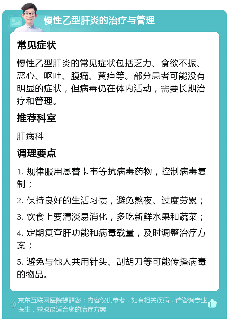 慢性乙型肝炎的治疗与管理 常见症状 慢性乙型肝炎的常见症状包括乏力、食欲不振、恶心、呕吐、腹痛、黄疸等。部分患者可能没有明显的症状，但病毒仍在体内活动，需要长期治疗和管理。 推荐科室 肝病科 调理要点 1. 规律服用恩替卡韦等抗病毒药物，控制病毒复制； 2. 保持良好的生活习惯，避免熬夜、过度劳累； 3. 饮食上要清淡易消化，多吃新鲜水果和蔬菜； 4. 定期复查肝功能和病毒载量，及时调整治疗方案； 5. 避免与他人共用针头、刮胡刀等可能传播病毒的物品。