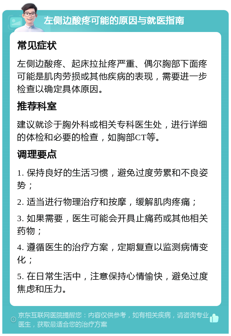 左侧边酸疼可能的原因与就医指南 常见症状 左侧边酸疼、起床拉扯疼严重、偶尔胸部下面疼可能是肌肉劳损或其他疾病的表现，需要进一步检查以确定具体原因。 推荐科室 建议就诊于胸外科或相关专科医生处，进行详细的体检和必要的检查，如胸部CT等。 调理要点 1. 保持良好的生活习惯，避免过度劳累和不良姿势； 2. 适当进行物理治疗和按摩，缓解肌肉疼痛； 3. 如果需要，医生可能会开具止痛药或其他相关药物； 4. 遵循医生的治疗方案，定期复查以监测病情变化； 5. 在日常生活中，注意保持心情愉快，避免过度焦虑和压力。