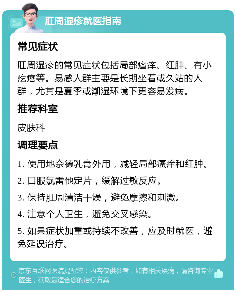 肛周湿疹就医指南 常见症状 肛周湿疹的常见症状包括局部瘙痒、红肿、有小疙瘩等。易感人群主要是长期坐着或久站的人群，尤其是夏季或潮湿环境下更容易发病。 推荐科室 皮肤科 调理要点 1. 使用地奈德乳膏外用，减轻局部瘙痒和红肿。 2. 口服氯雷他定片，缓解过敏反应。 3. 保持肛周清洁干燥，避免摩擦和刺激。 4. 注意个人卫生，避免交叉感染。 5. 如果症状加重或持续不改善，应及时就医，避免延误治疗。