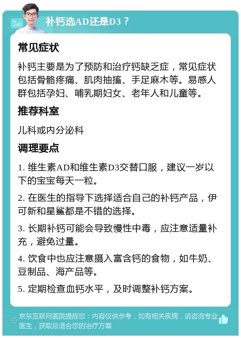 补钙选AD还是D3？ 常见症状 补钙主要是为了预防和治疗钙缺乏症，常见症状包括骨骼疼痛、肌肉抽搐、手足麻木等。易感人群包括孕妇、哺乳期妇女、老年人和儿童等。 推荐科室 儿科或内分泌科 调理要点 1. 维生素AD和维生素D3交替口服，建议一岁以下的宝宝每天一粒。 2. 在医生的指导下选择适合自己的补钙产品，伊可新和星鲨都是不错的选择。 3. 长期补钙可能会导致慢性中毒，应注意适量补充，避免过量。 4. 饮食中也应注意摄入富含钙的食物，如牛奶、豆制品、海产品等。 5. 定期检查血钙水平，及时调整补钙方案。