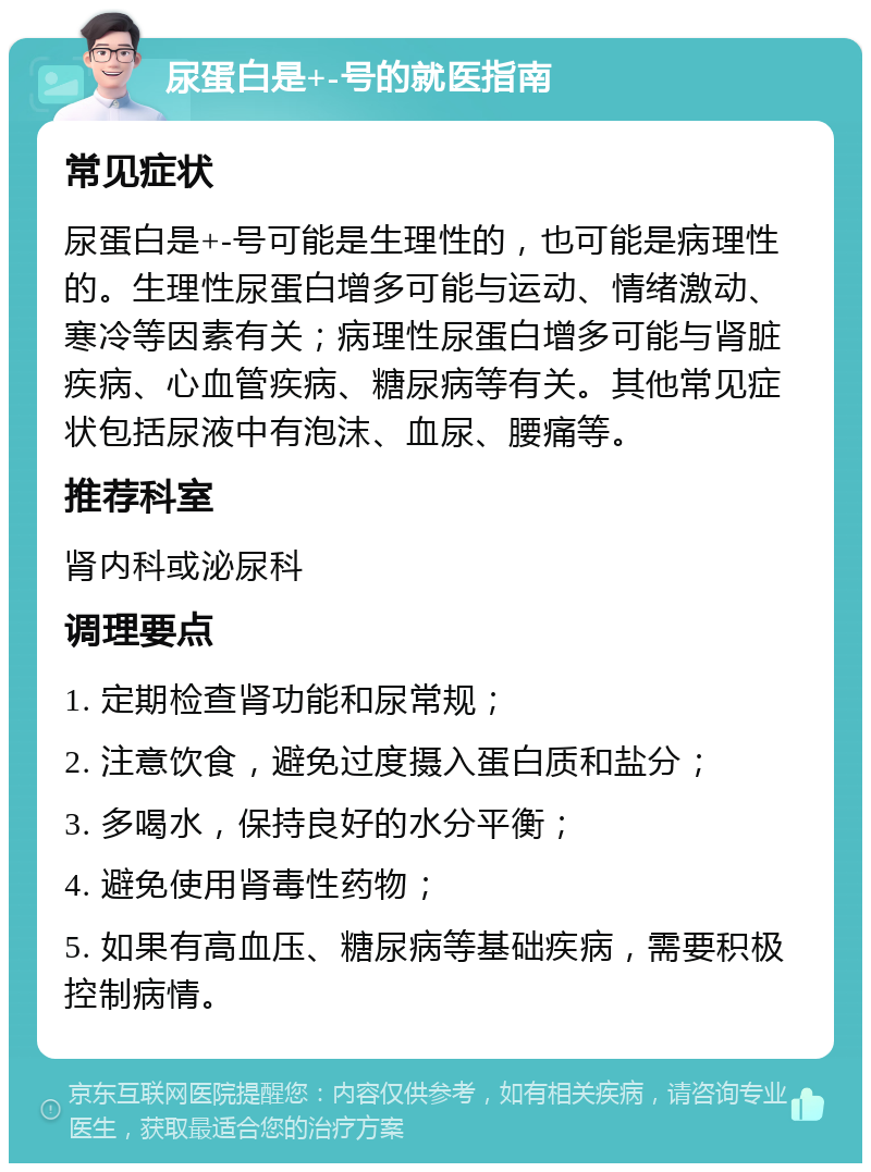 尿蛋白是+-号的就医指南 常见症状 尿蛋白是+-号可能是生理性的，也可能是病理性的。生理性尿蛋白增多可能与运动、情绪激动、寒冷等因素有关；病理性尿蛋白增多可能与肾脏疾病、心血管疾病、糖尿病等有关。其他常见症状包括尿液中有泡沫、血尿、腰痛等。 推荐科室 肾内科或泌尿科 调理要点 1. 定期检查肾功能和尿常规； 2. 注意饮食，避免过度摄入蛋白质和盐分； 3. 多喝水，保持良好的水分平衡； 4. 避免使用肾毒性药物； 5. 如果有高血压、糖尿病等基础疾病，需要积极控制病情。