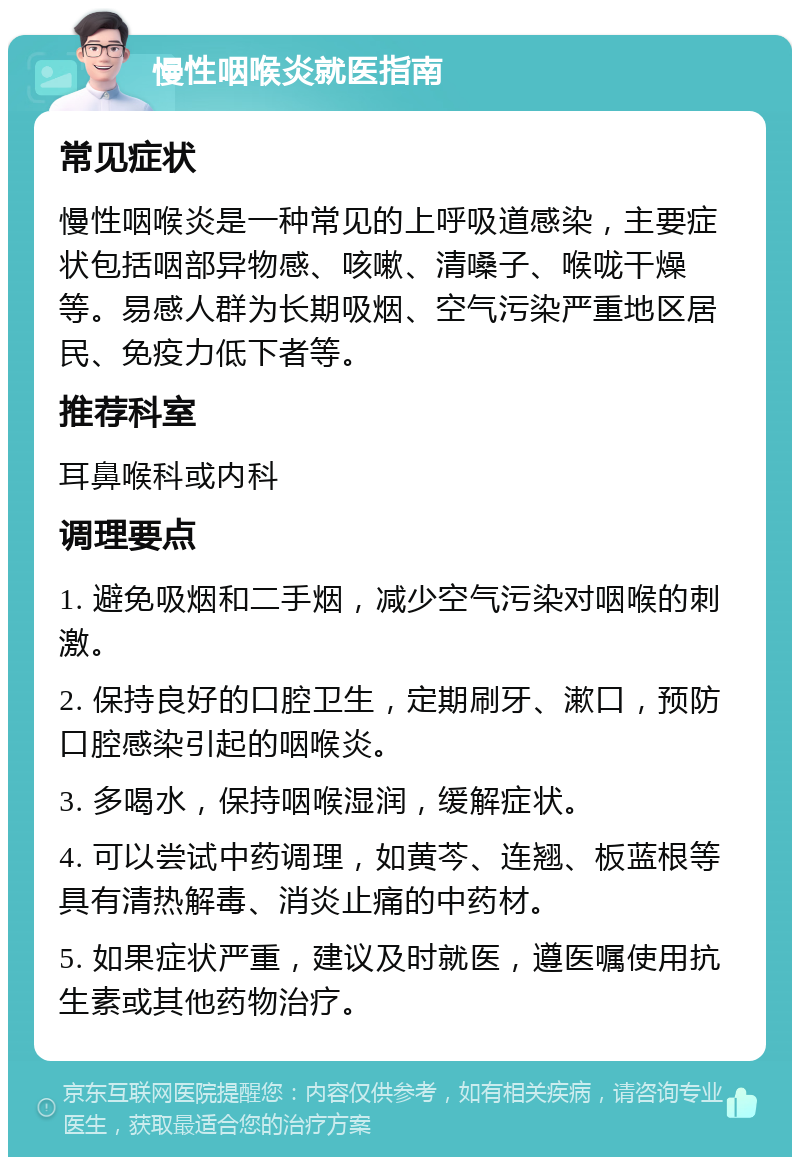 慢性咽喉炎就医指南 常见症状 慢性咽喉炎是一种常见的上呼吸道感染，主要症状包括咽部异物感、咳嗽、清嗓子、喉咙干燥等。易感人群为长期吸烟、空气污染严重地区居民、免疫力低下者等。 推荐科室 耳鼻喉科或内科 调理要点 1. 避免吸烟和二手烟，减少空气污染对咽喉的刺激。 2. 保持良好的口腔卫生，定期刷牙、漱口，预防口腔感染引起的咽喉炎。 3. 多喝水，保持咽喉湿润，缓解症状。 4. 可以尝试中药调理，如黄芩、连翘、板蓝根等具有清热解毒、消炎止痛的中药材。 5. 如果症状严重，建议及时就医，遵医嘱使用抗生素或其他药物治疗。